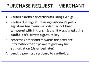 PURCHASE REQUEST – MERCHANT
1. verifies cardholder certificates using CA sigs
2. verifies dual signature using customer's public
signature key to ensure order has not been
tampered with in transit & that it was signed using
cardholder's private signature key
3. processes order and forwards the payment
information to the payment gateway for
authorization (described later)
4. sends a purchase response to cardholder
 