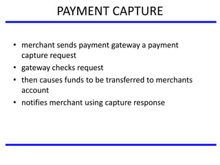 PAYMENT CAPTURE
• merchant sends payment gateway a payment
capture request
• gateway checks request
• then causes funds to be transferred to merchants
account
• notifies merchant using capture response
 