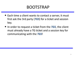 15
BOOTSTRAP
• Each time a client wants to contact a server, it must
first ask the 3rd party (TGS) for a ticket and session
key.
• In order to request a ticket from the TGS, the client
must already have a TG ticket and a session key for
communicating with the TGS!
 