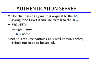 16
AUTHENTICATION SERVER
• The client sends a plaintext request to the AS
asking for a ticket it can use to talk to the TGS.
• REQUEST:
– login name
– TGS name
Since this request contains only well-known names,
it does not need to be sealed.
 