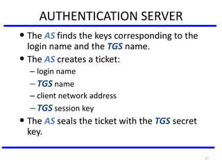 17
AUTHENTICATION SERVER
• The AS finds the keys corresponding to the
login name and the TGS name.
• The AS creates a ticket:
– login name
–TGS name
– client network address
–TGS session key
• The AS seals the ticket with the TGS secret
key.
 