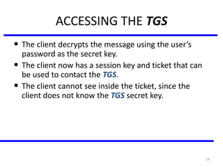 19
ACCESSING THE TGS
• The client decrypts the message using the user’s
password as the secret key.
• The client now has a session key and ticket that can
be used to contact the TGS.
• The client cannot see inside the ticket, since the
client does not know the TGS secret key.
 