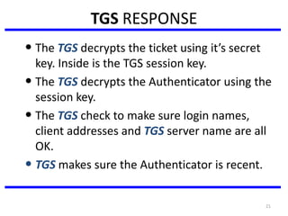 21
TGS RESPONSE
• The TGS decrypts the ticket using it’s secret
key. Inside is the TGS session key.
• The TGS decrypts the Authenticator using the
session key.
• The TGS check to make sure login names,
client addresses and TGS server name are all
OK.
• TGS makes sure the Authenticator is recent.
 