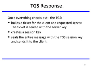 22
TGS Response
Once everything checks out - the TGS:
• builds a ticket for the client and requested server.
The ticket is sealed with the server key.
• creates a session key
• seals the entire message with the TGS session key
and sends it to the client.
 
