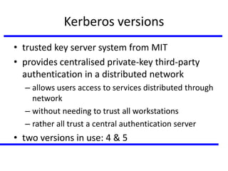 Kerberos versions
• trusted key server system from MIT
• provides centralised private-key third-party
authentication in a distributed network
– allows users access to services distributed through
network
– without needing to trust all workstations
– rather all trust a central authentication server
• two versions in use: 4 & 5
 