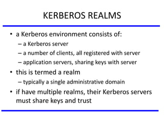 KERBEROS REALMS
• a Kerberos environment consists of:
– a Kerberos server
– a number of clients, all registered with server
– application servers, sharing keys with server
• this is termed a realm
– typically a single administrative domain
• if have multiple realms, their Kerberos servers
must share keys and trust
 