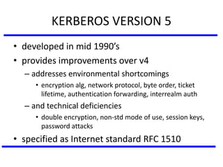 KERBEROS VERSION 5
• developed in mid 1990’s
• provides improvements over v4
– addresses environmental shortcomings
• encryption alg, network protocol, byte order, ticket
lifetime, authentication forwarding, interrealm auth
– and technical deficiencies
• double encryption, non-std mode of use, session keys,
password attacks
• specified as Internet standard RFC 1510
 