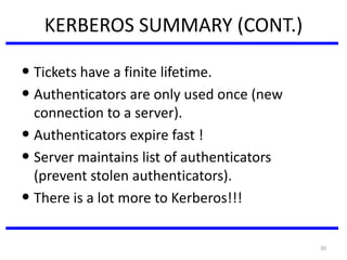 30
KERBEROS SUMMARY (CONT.)
• Tickets have a finite lifetime.
• Authenticators are only used once (new
connection to a server).
• Authenticators expire fast !
• Server maintains list of authenticators
(prevent stolen authenticators).
• There is a lot more to Kerberos!!!
 