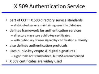 X.509 Authentication Service
• part of CCITT X.500 directory service standards
– distributed servers maintaining user info database
• defines framework for authentication services
– directory may store public-key certificates
– with public key of user signed by certification authority
• also defines authentication protocols
• uses public-key crypto & digital signatures
– algorithms not standardised, but RSA recommended
• X.509 certificates are widely used
 
