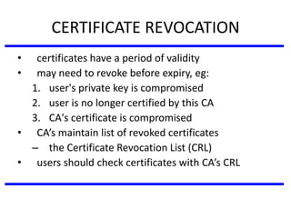 CERTIFICATE REVOCATION
• certificates have a period of validity
• may need to revoke before expiry, eg:
1. user's private key is compromised
2. user is no longer certified by this CA
3. CA's certificate is compromised
• CA’s maintain list of revoked certificates
– the Certificate Revocation List (CRL)
• users should check certificates with CA’s CRL
 
