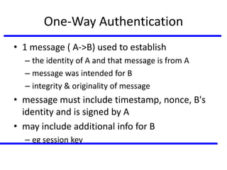 One-Way Authentication
• 1 message ( A->B) used to establish
– the identity of A and that message is from A
– message was intended for B
– integrity & originality of message
• message must include timestamp, nonce, B's
identity and is signed by A
• may include additional info for B
– eg session key
 