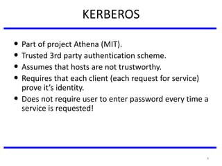 4
KERBEROS
• Part of project Athena (MIT).
• Trusted 3rd party authentication scheme.
• Assumes that hosts are not trustworthy.
• Requires that each client (each request for service)
prove it’s identity.
• Does not require user to enter password every time a
service is requested!
 
