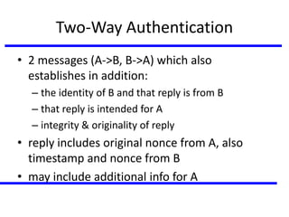 Two-Way Authentication
• 2 messages (A->B, B->A) which also
establishes in addition:
– the identity of B and that reply is from B
– that reply is intended for A
– integrity & originality of reply
• reply includes original nonce from A, also
timestamp and nonce from B
• may include additional info for A
 