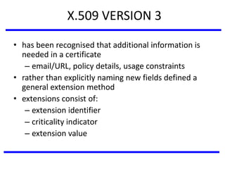 X.509 VERSION 3
• has been recognised that additional information is
needed in a certificate
– email/URL, policy details, usage constraints
• rather than explicitly naming new fields defined a
general extension method
• extensions consist of:
– extension identifier
– criticality indicator
– extension value
 