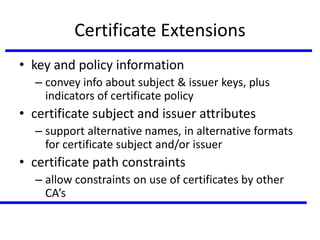 Certificate Extensions
• key and policy information
– convey info about subject & issuer keys, plus
indicators of certificate policy
• certificate subject and issuer attributes
– support alternative names, in alternative formats
for certificate subject and/or issuer
• certificate path constraints
– allow constraints on use of certificates by other
CA’s
 