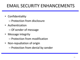 45
EMAIL SECURITY ENHANCEMENTS
• Confidentiality
– Protection from disclosure
• Authentication
– Of sender of message
• Message integrity
– Protection from modification
• Non-repudiation of origin
– Protection from denial by sender
 