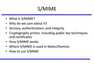 S/MIME
• What is S/MIME?
• Why do we care about it?
• Secrecy, authentication, and integrity
• Cryptography primer, including public key techniques
and certificates
• How S/MIME works
• Where S/MIME is used in Notes/Domino
• How to use S/MIME
 