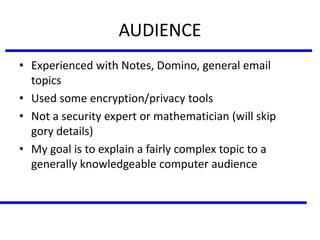 AUDIENCE
• Experienced with Notes, Domino, general email
topics
• Used some encryption/privacy tools
• Not a security expert or mathematician (will skip
gory details)
• My goal is to explain a fairly complex topic to a
generally knowledgeable computer audience
 