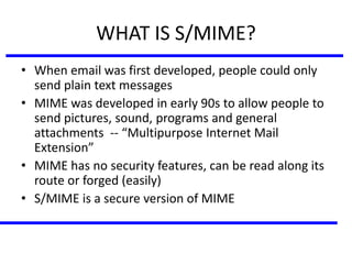 WHAT IS S/MIME?
• When email was first developed, people could only
send plain text messages
• MIME was developed in early 90s to allow people to
send pictures, sound, programs and general
attachments -- “Multipurpose Internet Mail
Extension”
• MIME has no security features, can be read along its
route or forged (easily)
• S/MIME is a secure version of MIME
 