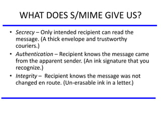 WHAT DOES S/MIME GIVE US?
• Secrecy – Only intended recipient can read the
message. (A thick envelope and trustworthy
couriers.)
• Authentication – Recipient knows the message came
from the apparent sender. (An ink signature that you
recognize.)
• Integrity – Recipient knows the message was not
changed en route. (Un-erasable ink in a letter.)
 