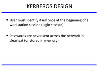 5
KERBEROS DESIGN
• User must identify itself once at the beginning of a
workstation session (login session).
• Passwords are never sent across the network in
cleartext (or stored in memory)
 