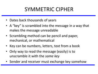 SYMMETRIC CIPHER
• Dates back thousands of years
• A “key” is scrambled into the message in a way that
makes the message unreadable
• Scrambling method can be pencil and paper,
mechanical, or mathematical
• Key can be numbers, letters, text from a book
• Only way to read the message (easily) is to
unscramble it with the same key
• Sender and receiver must exchange key somehow
 