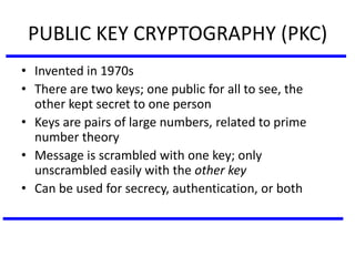 PUBLIC KEY CRYPTOGRAPHY (PKC)
• Invented in 1970s
• There are two keys; one public for all to see, the
other kept secret to one person
• Keys are pairs of large numbers, related to prime
number theory
• Message is scrambled with one key; only
unscrambled easily with the other key
• Can be used for secrecy, authentication, or both
 