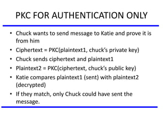 PKC FOR AUTHENTICATION ONLY
• Chuck wants to send message to Katie and prove it is
from him
• Ciphertext = PKC(plaintext1, chuck’s private key)
• Chuck sends ciphertext and plaintext1
• Plaintext2 = PKC(ciphertext, chuck’s public key)
• Katie compares plaintext1 (sent) with plaintext2
(decrypted)
• If they match, only Chuck could have sent the
message.
 