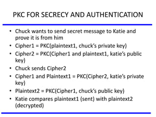 PKC FOR SECRECY AND AUTHENTICATION
• Chuck wants to send secret message to Katie and
prove it is from him
• Cipher1 = PKC(plaintext1, chuck’s private key)
• Cipher2 = PKC(Cipher1 and plaintext1, katie’s public
key)
• Chuck sends Cipher2
• Cipher1 and Plaintext1 = PKC(Cipher2, katie’s private
key)
• Plaintext2 = PKC(Cipher1, chuck’s public key)
• Katie compares plaintext1 (sent) with plaintext2
(decrypted)
 