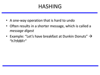 HASHING
• A one-way operation that is hard to undo
• Often results in a shorter message, which is called a
message digest
• Example: “Let’s have breakfast at Dunkin Donuts” 
“h7tfd8Fr”
 