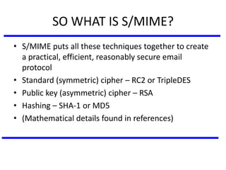 SO WHAT IS S/MIME?
• S/MIME puts all these techniques together to create
a practical, efficient, reasonably secure email
protocol
• Standard (symmetric) cipher – RC2 or TripleDES
• Public key (asymmetric) cipher – RSA
• Hashing – SHA-1 or MD5
• (Mathematical details found in references)
 