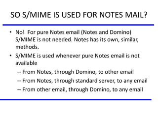 SO S/MIME IS USED FOR NOTES MAIL?
• No! For pure Notes email (Notes and Domino)
S/MIME is not needed. Notes has its own, similar,
methods.
• S/MIME is used whenever pure Notes email is not
available
– From Notes, through Domino, to other email
– From Notes, through standard server, to any email
– From other email, through Domino, to any email
 