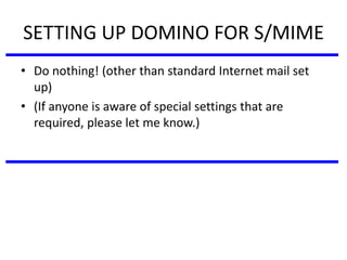 SETTING UP DOMINO FOR S/MIME
• Do nothing! (other than standard Internet mail set
up)
• (If anyone is aware of special settings that are
required, please let me know.)
 