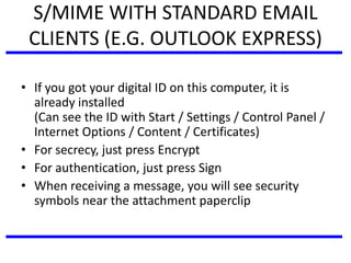 S/MIME WITH STANDARD EMAIL
CLIENTS (E.G. OUTLOOK EXPRESS)
• If you got your digital ID on this computer, it is
already installed
(Can see the ID with Start / Settings / Control Panel /
Internet Options / Content / Certificates)
• For secrecy, just press Encrypt
• For authentication, just press Sign
• When receiving a message, you will see security
symbols near the attachment paperclip
 