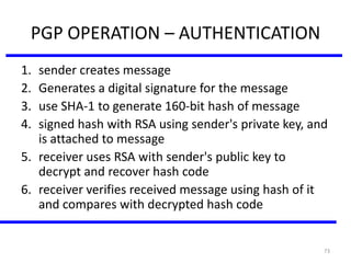 73
PGP OPERATION – AUTHENTICATION
1. sender creates message
2. Generates a digital signature for the message
3. use SHA-1 to generate 160-bit hash of message
4. signed hash with RSA using sender's private key, and
is attached to message
5. receiver uses RSA with sender's public key to
decrypt and recover hash code
6. receiver verifies received message using hash of it
and compares with decrypted hash code
 