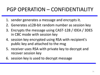 74
PGP OPERATION – CONFIDENTIALITY
1. sender generates a message and encrypts it.
2. Generates a128-bit random number as session key
3. Encrypts the message using CAST-128 / IDEA / 3DES
in CBC mode with session key
4. session key encrypted using RSA with recipient's
public key and attached to the msg
5. receiver uses RSA with private key to decrypt and
recover session key
6. session key is used to decrypt message
 