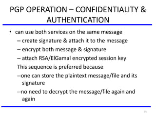75
PGP OPERATION – CONFIDENTIALITY &
AUTHENTICATION
• can use both services on the same message
– create signature & attach it to the message
– encrypt both message & signature
– attach RSA/ElGamal encrypted session key
This sequence is preferred because
--one can store the plaintext message/file and its
signature
--no need to decrypt the message/file again and
again
 