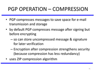 76
PGP OPERATION – COMPRESSION
• PGP compresses messages to save space for e-mail
transmission and storage
• by default PGP compresses message after signing but
before encrypting
– so can store uncompressed message & signature
for later verification
– Encryption after compression strengthens security
(because compression has less redundancy)
• uses ZIP compression algorithm
 