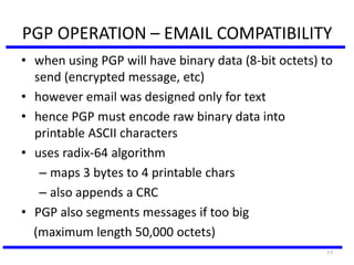 77
PGP OPERATION – EMAIL COMPATIBILITY
• when using PGP will have binary data (8-bit octets) to
send (encrypted message, etc)
• however email was designed only for text
• hence PGP must encode raw binary data into
printable ASCII characters
• uses radix-64 algorithm
– maps 3 bytes to 4 printable chars
– also appends a CRC
• PGP also segments messages if too big
(maximum length 50,000 octets)
 