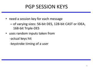 79
PGP SESSION KEYS
• need a session key for each message
– of varying sizes: 56-bit DES, 128-bit CAST or IDEA,
168-bit Triple-DES
• uses random inputs taken from
-actual keys hit
-keystroke timing of a user
 