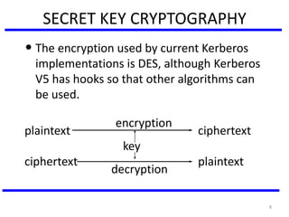 8
SECRET KEY CRYPTOGRAPHY
• The encryption used by current Kerberos
implementations is DES, although Kerberos
V5 has hooks so that other algorithms can
be used.
encryption
plaintext ciphertext
key
ciphertext plaintext
decryption
 