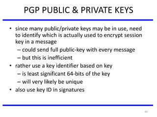 80
PGP PUBLIC & PRIVATE KEYS
• since many public/private keys may be in use, need
to identify which is actually used to encrypt session
key in a message
– could send full public-key with every message
– but this is inefficient
• rather use a key identifier based on key
– is least significant 64-bits of the key
– will very likely be unique
• also use key ID in signatures
 