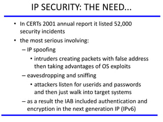 IP SECURITY: THE NEED...
• In CERTs 2001 annual report it listed 52,000
security incidents
• the most serious involving:
– IP spoofing
• intruders creating packets with false address
then taking advantages of OS exploits
– eavesdropping and sniffing
• attackers listen for userids and passwords
and then just walk into target systems
– as a result the IAB included authentication and
encryption in the next generation IP (IPv6)
 