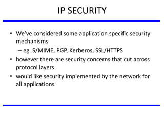 IP SECURITY
• We’ve considered some application specific security
mechanisms
– eg. S/MIME, PGP, Kerberos, SSL/HTTPS
• however there are security concerns that cut across
protocol layers
• would like security implemented by the network for
all applications
 