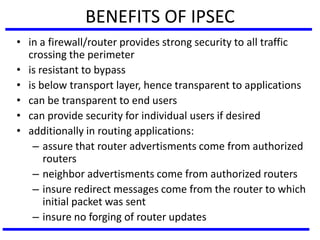BENEFITS OF IPSEC
• in a firewall/router provides strong security to all traffic
crossing the perimeter
• is resistant to bypass
• is below transport layer, hence transparent to applications
• can be transparent to end users
• can provide security for individual users if desired
• additionally in routing applications:
– assure that router advertisments come from authorized
routers
– neighbor advertisments come from authorized routers
– insure redirect messages come from the router to which
initial packet was sent
– insure no forging of router updates
 