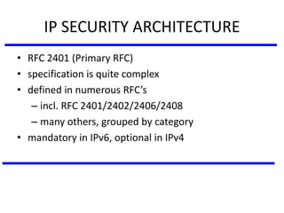 IP SECURITY ARCHITECTURE
• RFC 2401 (Primary RFC)
• specification is quite complex
• defined in numerous RFC’s
– incl. RFC 2401/2402/2406/2408
– many others, grouped by category
• mandatory in IPv6, optional in IPv4
 