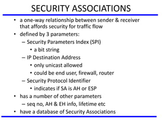 SECURITY ASSOCIATIONS
• a one-way relationship between sender & receiver
that affords security for traffic flow
• defined by 3 parameters:
– Security Parameters Index (SPI)
• a bit string
– IP Destination Address
• only unicast allowed
• could be end user, firewall, router
– Security Protocol Identifier
• indicates if SA is AH or ESP
• has a number of other parameters
– seq no, AH & EH info, lifetime etc
• have a database of Security Associations
 
