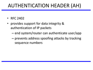 AUTHENTICATION HEADER (AH)
• RFC 2402
• provides support for data integrity &
authentication of IP packets
– end system/router can authenticate user/app
– prevents address spoofing attacks by tracking
sequence numbers
 