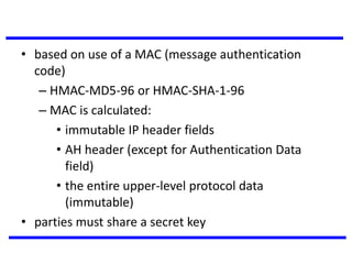 • based on use of a MAC (message authentication
code)
– HMAC-MD5-96 or HMAC-SHA-1-96
– MAC is calculated:
• immutable IP header fields
• AH header (except for Authentication Data
field)
• the entire upper-level protocol data
(immutable)
• parties must share a secret key
 