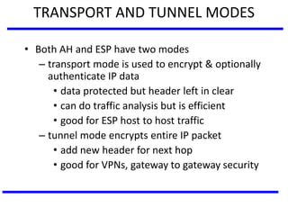 TRANSPORT AND TUNNEL MODES
• Both AH and ESP have two modes
– transport mode is used to encrypt & optionally
authenticate IP data
• data protected but header left in clear
• can do traffic analysis but is efficient
• good for ESP host to host traffic
– tunnel mode encrypts entire IP packet
• add new header for next hop
• good for VPNs, gateway to gateway security
 